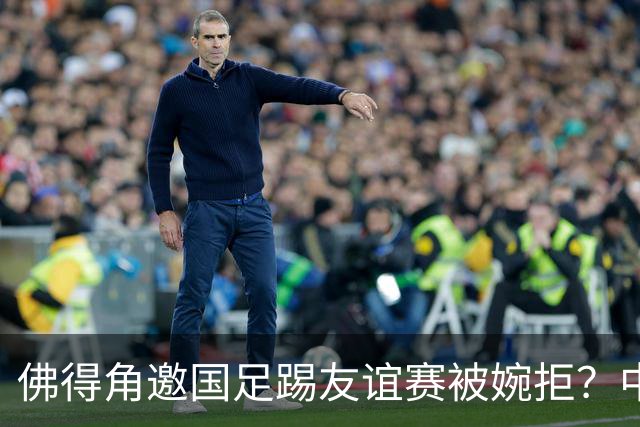 佛得角邀国足踢友谊赛被婉拒？中国足协回应：消息不实