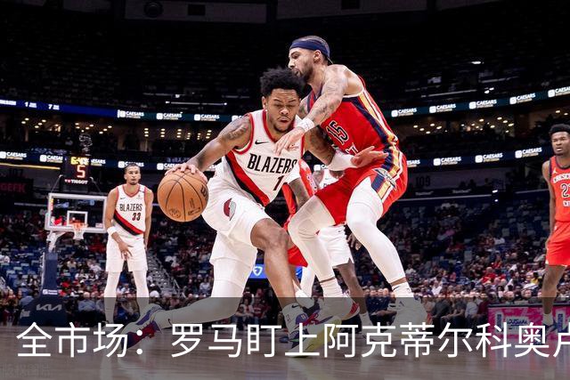 全市场：罗马盯上阿克蒂尔科奥卢，拟先向费内巴切提交报价