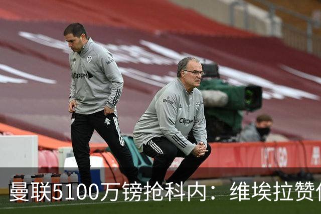 曼联5100万镑抢科内：维埃拉赞他法国最佳中场，率先谈判领先阿森纳
